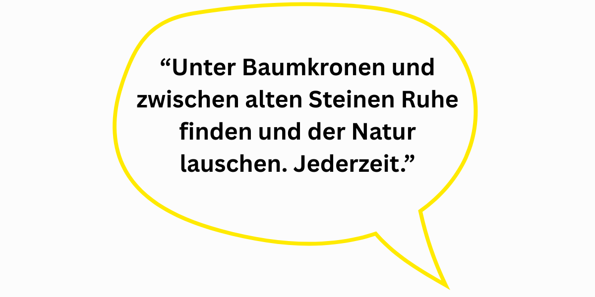 “Unter Baumkronen und zwischen alten Steinen Ruhe finden und der Natur lauschen. Jederzeit.”